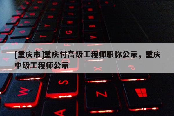 [重慶市]重慶付高級(jí)工程師職稱公示，重慶中級(jí)工程師公示