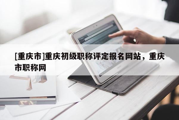[重慶市]重慶初級(jí)職稱評(píng)定報(bào)名網(wǎng)站，重慶市職稱網(wǎng)