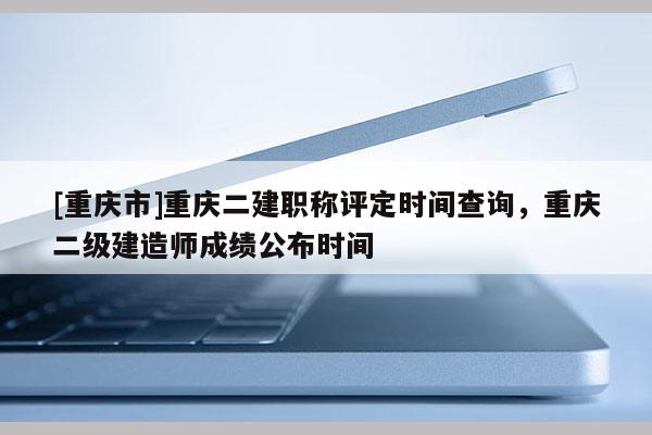 [重慶市]重慶二建職稱評定時間查詢，重慶二級建造師成績公布時間