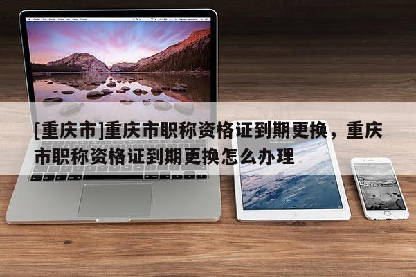 [重慶市]重慶市職稱資格證到期更換，重慶市職稱資格證到期更換怎么辦理