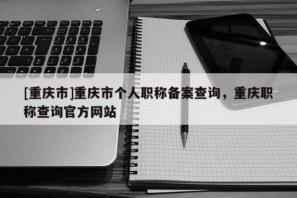 [重慶市]重慶市個(gè)人職稱備案查詢，重慶職稱查詢官方網(wǎng)站