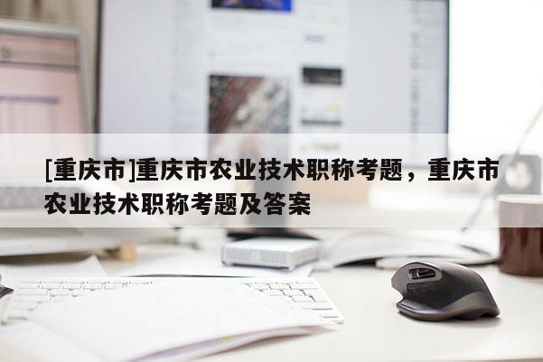 [重慶市]重慶市農(nóng)業(yè)技術(shù)職稱考題，重慶市農(nóng)業(yè)技術(shù)職稱考題及答案