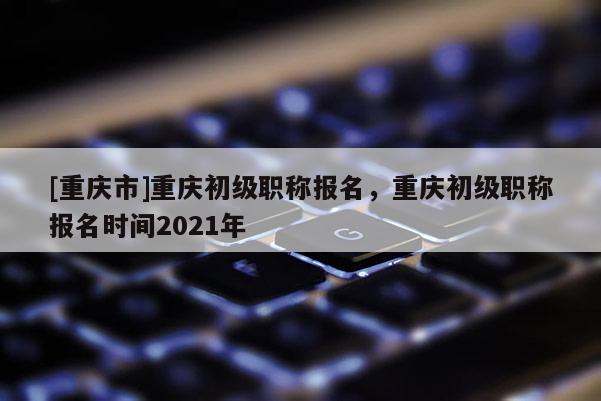 [重慶市]重慶初級職稱報名，重慶初級職稱報名時間2021年