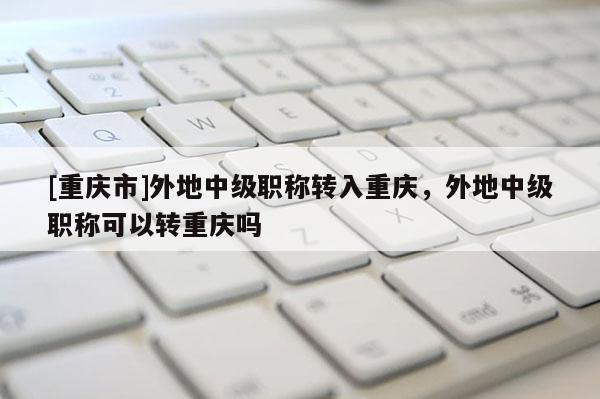 [重慶市]外地中級(jí)職稱(chēng)轉(zhuǎn)入重慶，外地中級(jí)職稱(chēng)可以轉(zhuǎn)重慶嗎