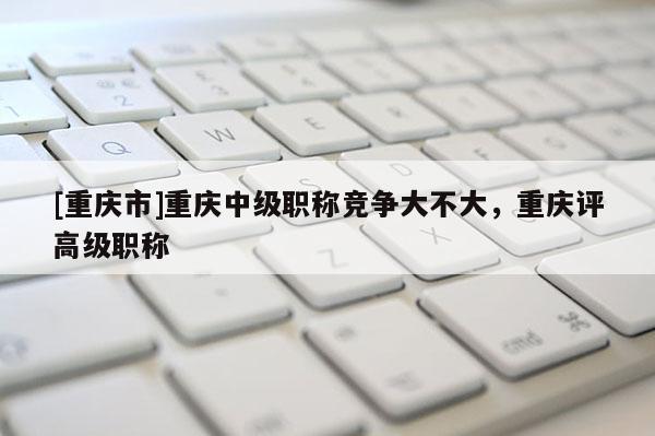 [重慶市]重慶中級職稱競爭大不大，重慶評高級職稱