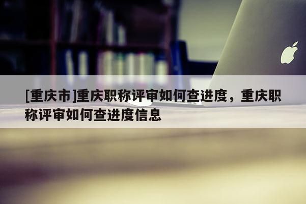 [重慶市]重慶職稱評審如何查進度，重慶職稱評審如何查進度信息
