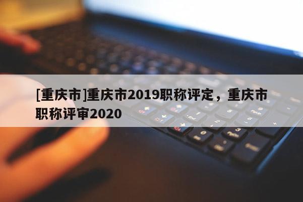 [重慶市]重慶市2019職稱評(píng)定，重慶市職稱評(píng)審2020
