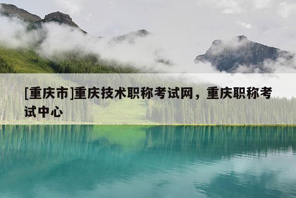[重慶市]重慶技術(shù)職稱考試網(wǎng)，重慶職稱考試中心