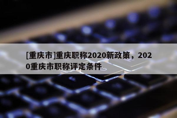 [重慶市]重慶職稱2020新政策，2020重慶市職稱評定條件
