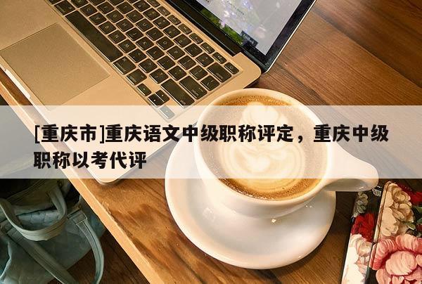[重慶市]重慶語文中級職稱評定，重慶中級職稱以考代評