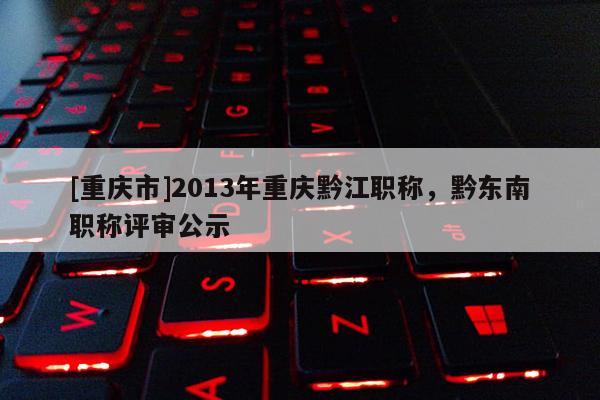 [重慶市]2013年重慶黔江職稱，黔東南職稱評(píng)審公示