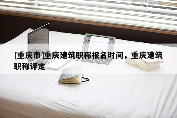 [重慶市]重慶建筑職稱報(bào)名時(shí)間，重慶建筑職稱評(píng)定