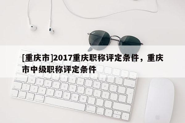 [重慶市]2017重慶職稱(chēng)評(píng)定條件，重慶市中級(jí)職稱(chēng)評(píng)定條件