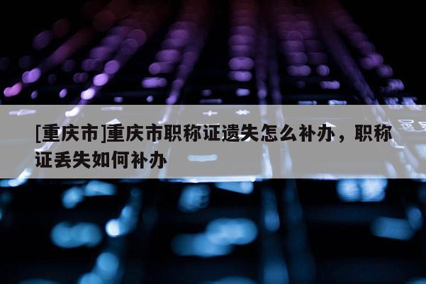 [重慶市]重慶市職稱證遺失怎么補辦，職稱證丟失如何補辦