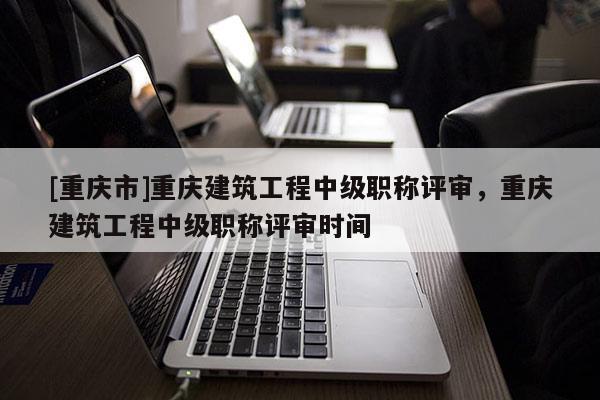 [重慶市]重慶建筑工程中級(jí)職稱評(píng)審，重慶建筑工程中級(jí)職稱評(píng)審時(shí)間