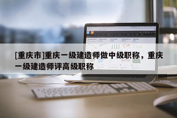 [重慶市]重慶一級建造師做中級職稱，重慶一級建造師評高級職稱