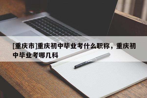 [重慶市]重慶初中畢業(yè)考什么職稱(chēng)，重慶初中畢業(yè)考哪幾科