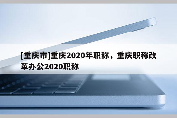[重慶市]重慶2020年職稱，重慶職稱改革辦公2020職稱