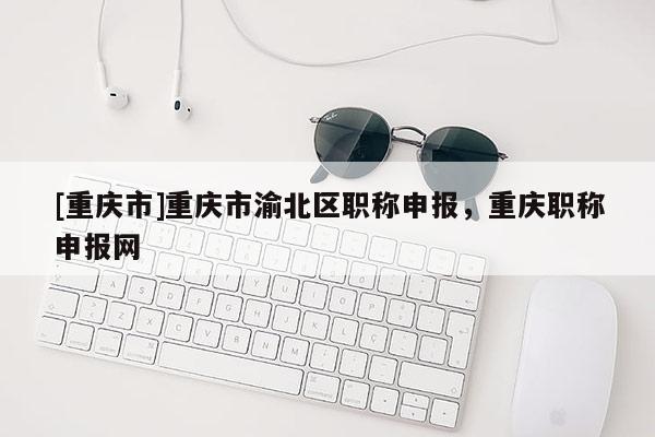 [重慶市]重慶市渝北區(qū)職稱申報，重慶職稱申報網(wǎng)