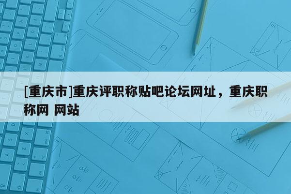 [重慶市]重慶評職稱貼吧論壇網(wǎng)址，重慶職稱網(wǎng) 網(wǎng)站