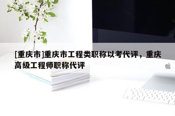 [重慶市]重慶市工程類職稱以考代評，重慶高級工程師職稱代評