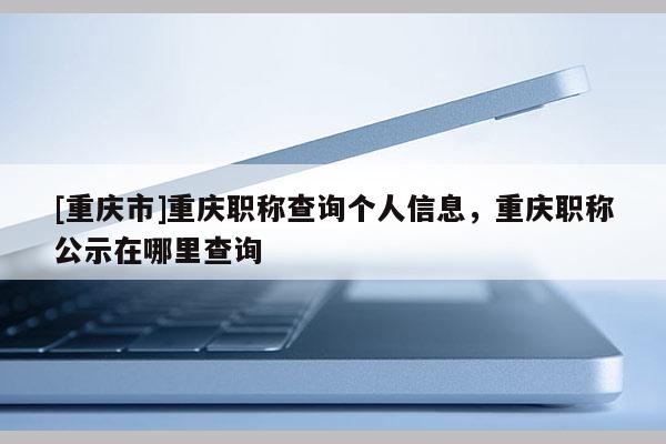 [重慶市]重慶職稱查詢個人信息，重慶職稱公示在哪里查詢