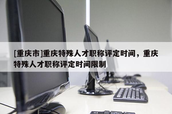 [重慶市]重慶特殊人才職稱評定時間，重慶特殊人才職稱評定時間限制