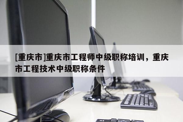 [重慶市]重慶市工程師中級(jí)職稱培訓(xùn)，重慶市工程技術(shù)中級(jí)職稱條件