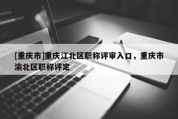 [重慶市]重慶江北區(qū)職稱評審入口，重慶市渝北區(qū)職稱評定