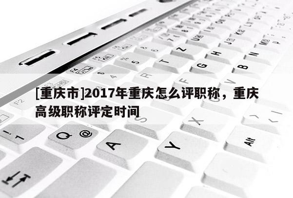 [重慶市]2017年重慶怎么評(píng)職稱，重慶高級(jí)職稱評(píng)定時(shí)間