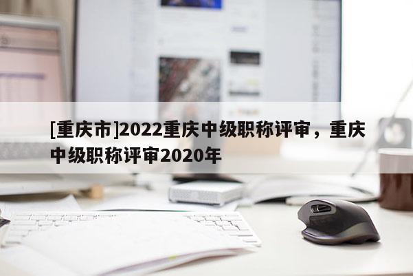 [重慶市]2022重慶中級職稱評審，重慶中級職稱評審2020年