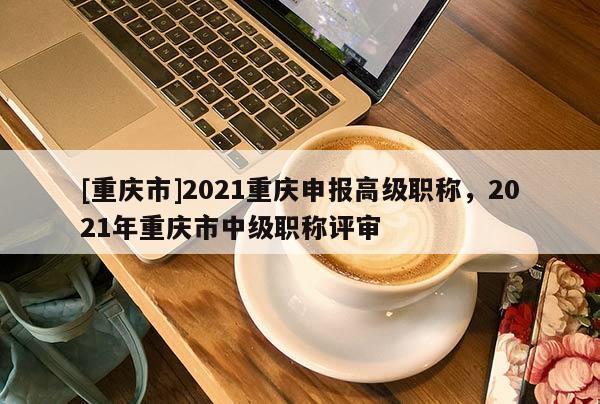 [重慶市]2021重慶申報(bào)高級(jí)職稱，2021年重慶市中級(jí)職稱評(píng)審