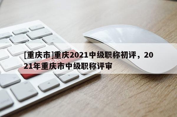 [重慶市]重慶2021中級(jí)職稱初評(píng)，2021年重慶市中級(jí)職稱評(píng)審