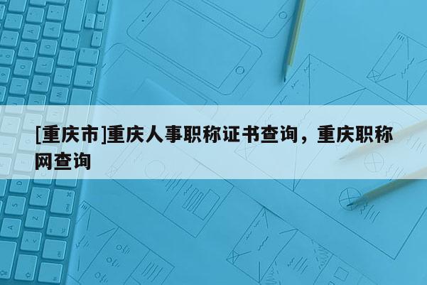 [重慶市]重慶人事職稱證書查詢，重慶職稱網(wǎng)查詢