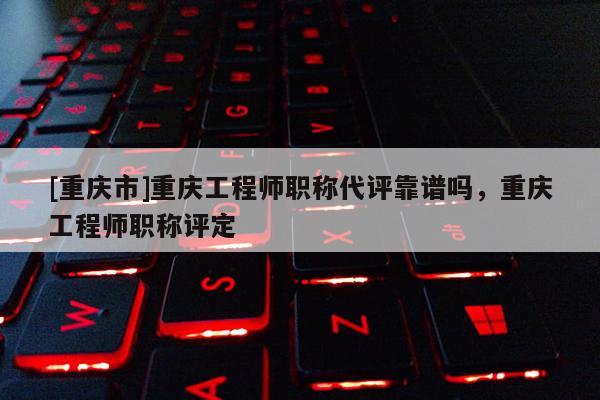 [重慶市]重慶工程師職稱代評靠譜嗎，重慶工程師職稱評定