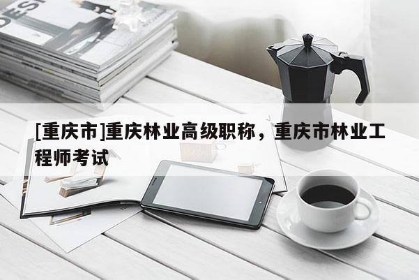 [重慶市]重慶林業(yè)高級(jí)職稱，重慶市林業(yè)工程師考試
