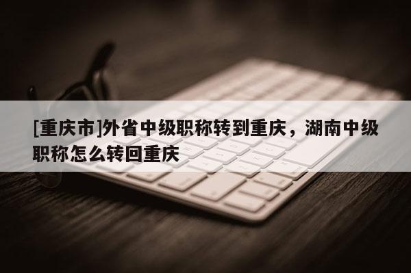 [重慶市]外省中級職稱轉(zhuǎn)到重慶，湖南中級職稱怎么轉(zhuǎn)回重慶