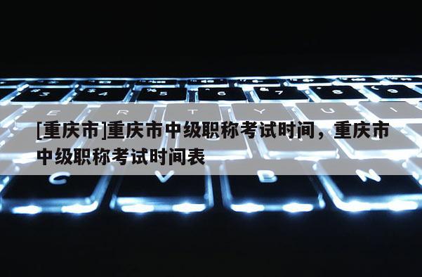 [重慶市]重慶市中級職稱考試時間，重慶市中級職稱考試時間表