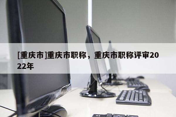 [重慶市]重慶市職稱，重慶市職稱評(píng)審2022年