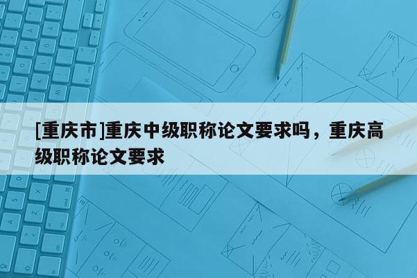 [重慶市]重慶中級(jí)職稱論文要求嗎，重慶高級(jí)職稱論文要求