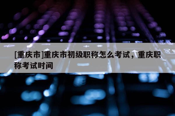 [重慶市]重慶市初級職稱怎么考試，重慶職稱考試時間