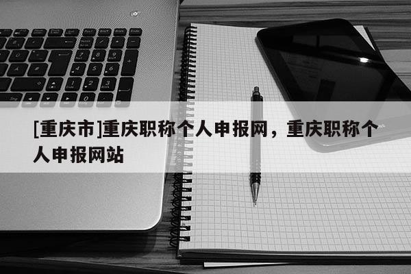 [重慶市]重慶職稱個(gè)人申報(bào)網(wǎng)，重慶職稱個(gè)人申報(bào)網(wǎng)站