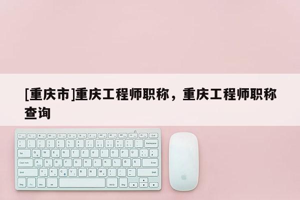[重慶市]重慶工程師職稱，重慶工程師職稱查詢