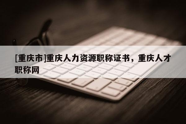 [重慶市]重慶人力資源職稱證書，重慶人才職稱網(wǎng)