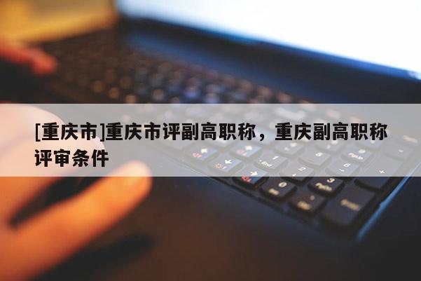[重慶市]重慶市評(píng)副高職稱，重慶副高職稱評(píng)審條件