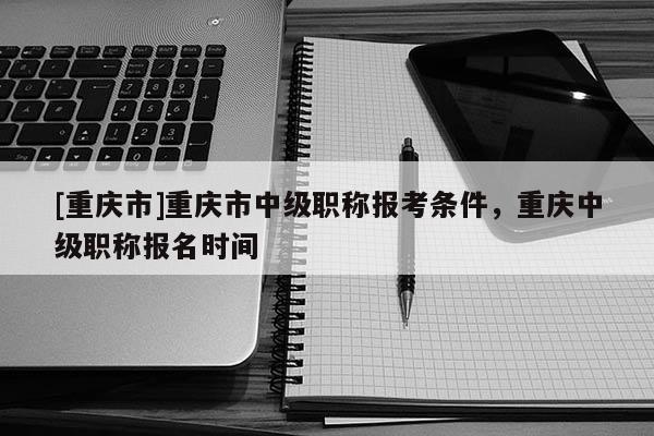 [重慶市]重慶市中級(jí)職稱報(bào)考條件，重慶中級(jí)職稱報(bào)名時(shí)間