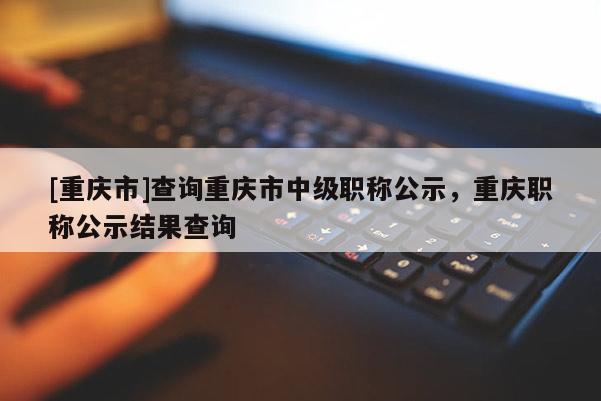 [重慶市]查詢重慶市中級(jí)職稱公示，重慶職稱公示結(jié)果查詢