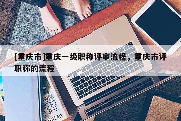 [重慶市]重慶一級(jí)職稱(chēng)評(píng)審流程，重慶市評(píng)職稱(chēng)的流程