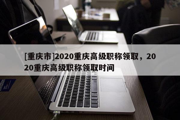 [重慶市]2020重慶高級(jí)職稱(chēng)領(lǐng)取，2020重慶高級(jí)職稱(chēng)領(lǐng)取時(shí)間