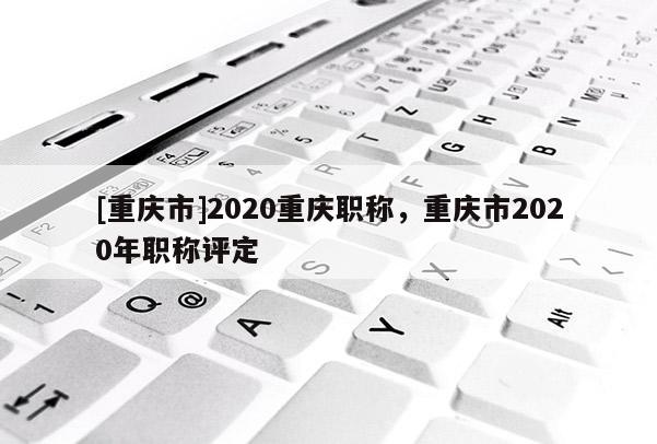 [重慶市]2020重慶職稱，重慶市2020年職稱評定